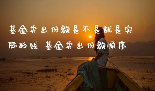 基金卖出份额是不是就是实际的钱 基金卖出份额顺序
