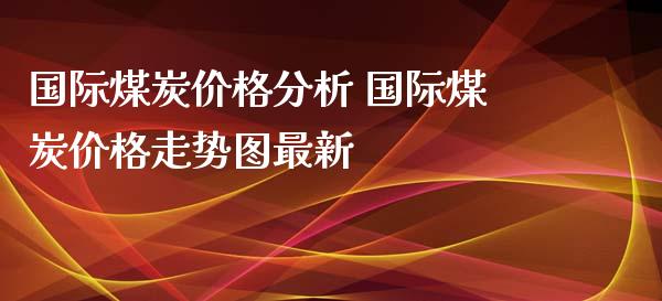 国际煤炭价格分析 国际煤炭价格走势图最新