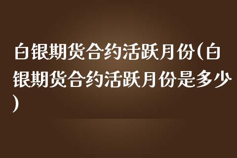 白银期货合约活跃月份(白银期货合约活跃月份是多少)