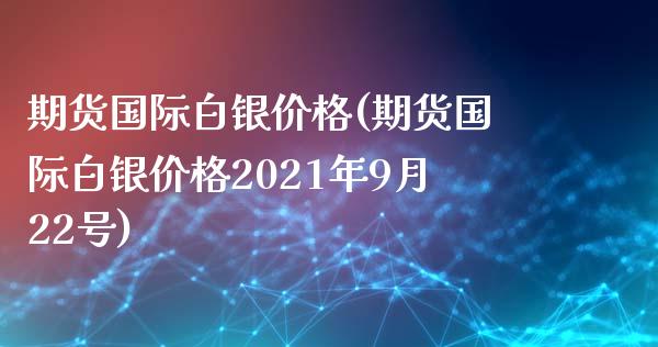 期货国际白银价格(期货国际白银价格2021年9月22号)