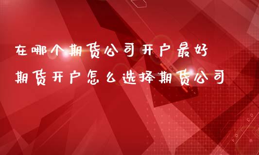 在哪个期货公司开户最好 期货开户怎么选择期货公司