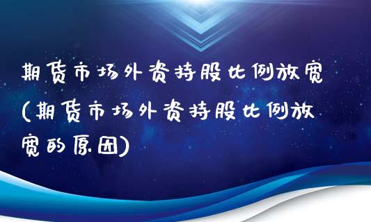 期货市场外资持股比例放宽(期货市场外资持股比例放宽的原因)