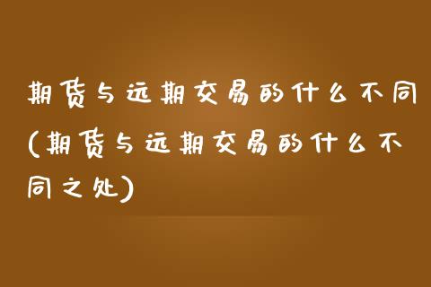 期货与远期交易的什么不同(期货与远期交易的什么不同之处)