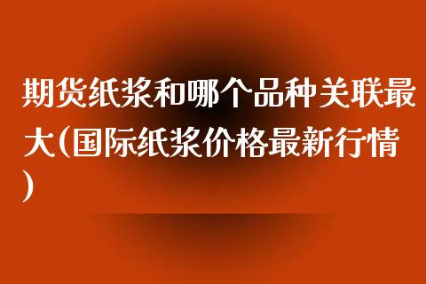 期货纸浆和哪个品种关联最大(国际纸浆价格最新行情)