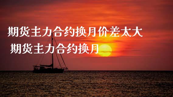 期货主力合约换月价差太大 期货主力合约换月
