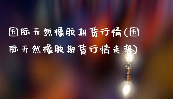 国际天然橡胶期货行情(国际天然橡胶期货行情走势)