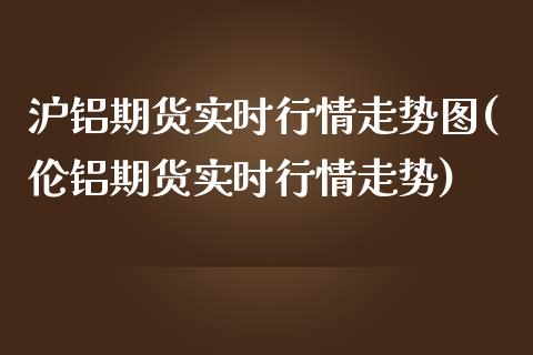 沪铝期货实时行情走势图(伦铝期货实时行情走势)
