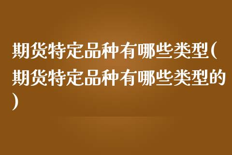 期货特定品种有哪些类型(期货特定品种有哪些类型的)