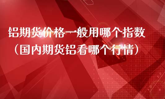 铝期货价格一般用哪个指数（国内期货铝看哪个行情）