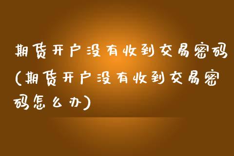 期货开户没有收到交易密码(期货开户没有收到交易密码怎么办)