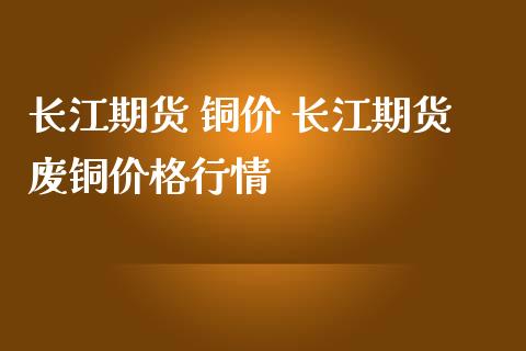 长江期货 铜价 长江期货废铜价格行情