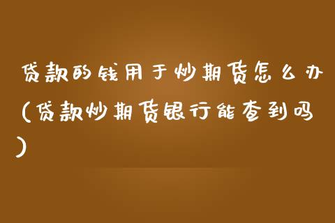 贷款的钱用于炒期货怎么办(贷款炒期货银行能查到吗)