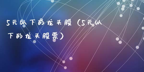 5元以下的龙头股（5元以下的龙头股票）