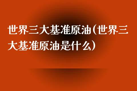 世界三大基准原油(世界三大基准原油是什么)