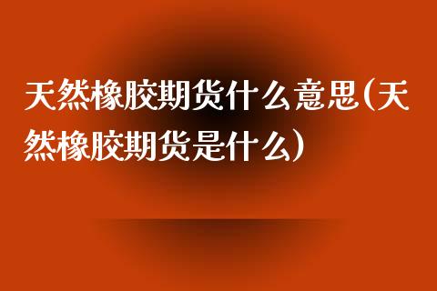 天然橡胶期货什么意思(天然橡胶期货是什么)