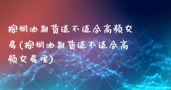 棕榈油期货适不适合高频交易(棕榈油期货适不适合高频交易呢)