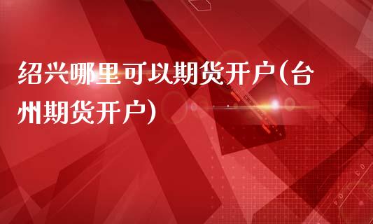 绍兴哪里可以期货开户(台州期货开户)