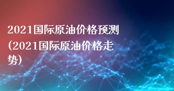 2021国际原油价格预测(2021国际原油价格走势)