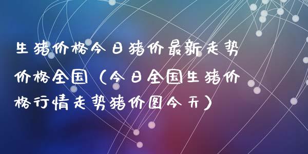 生猪价格今日猪价最新走势价格全国（今日全国生猪价格行情走势猪价图今天）