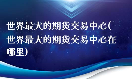 世界最大的期货交易中心(世界最大的期货交易中心在哪里)
