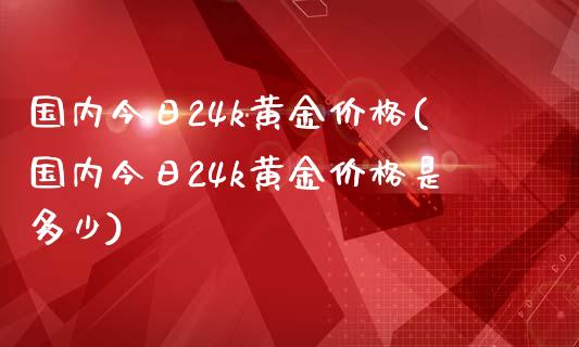 国内今日24k黄金价格(国内今日24k黄金价格是多少)
