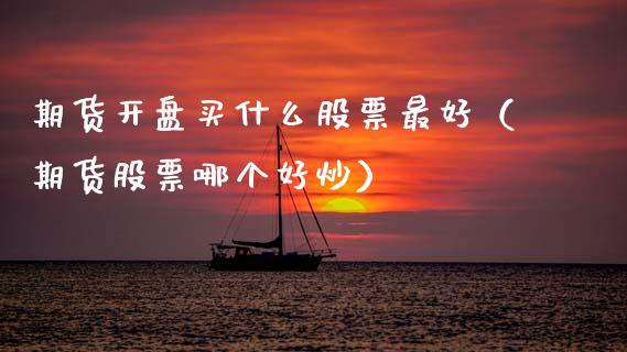 期货开盘买什么股票最好（期货股票哪个好炒）