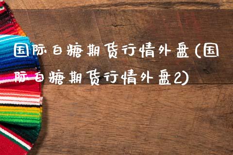 国际白糖期货行情外盘(国际白糖期货行情外盘2)