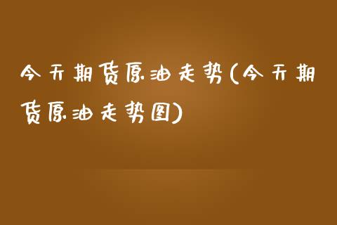 今天期货原油走势(今天期货原油走势图)
