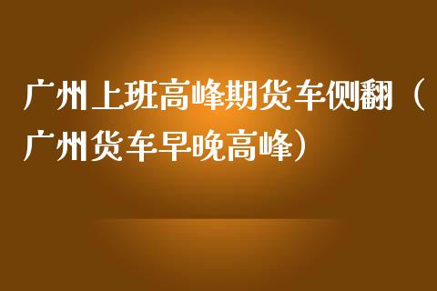 广州上班高峰期货车侧翻（广州货车早晚高峰）