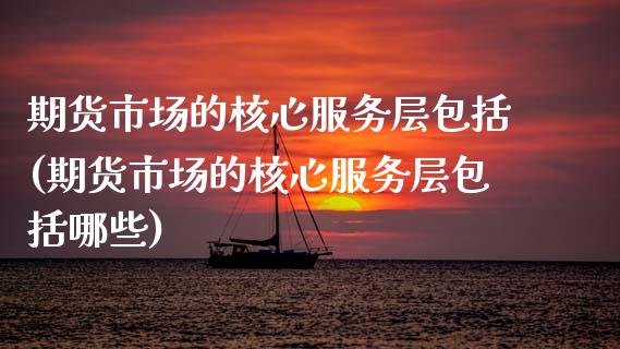 期货市场的核心服务层包括(期货市场的核心服务层包括哪些)
