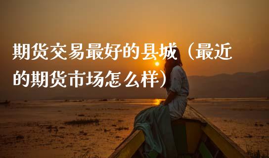 期货交易最好的县城（最近的期货市场怎么样）