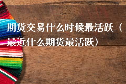 期货交易什么时候最活跃（最近什么期货最活跃）
