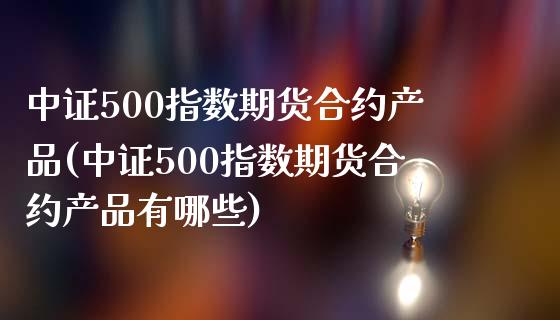 中证500指数期货合约产品(中证500指数期货合约产品有哪些)