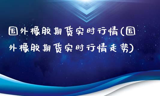 国外橡胶期货实时行情(国外橡胶期货实时行情走势)