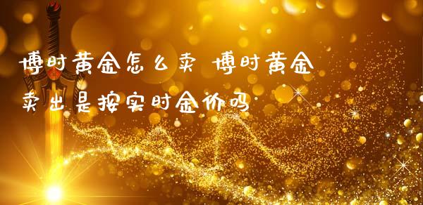 博时黄金怎么卖 博时黄金卖出是按实时金价吗