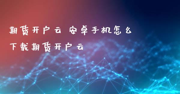期货开户云 安卓手机怎么下载期货开户云