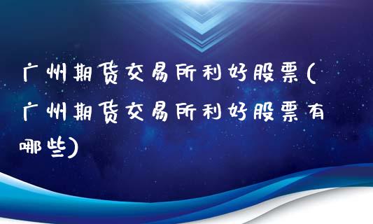 广州期货交易所利好股票(广州期货交易所利好股票有哪些)