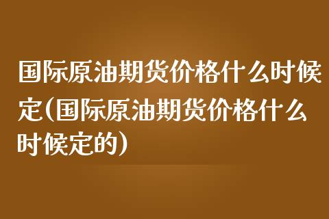 国际原油期货价格什么时候定(国际原油期货价格什么时候定的)