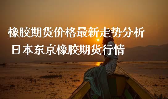 橡胶期货价格最新走势分析 日本东京橡胶期货行情