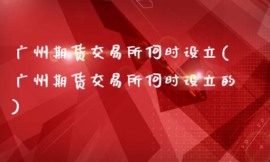 广州期货交易所何时设立(广州期货交易所何时设立的)