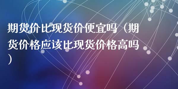 期货价比现货价便宜吗（期货价格应该比现货价格高吗）