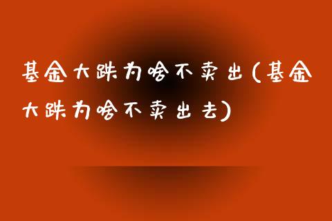 基金大跌为啥不卖出(基金大跌为啥不卖出去)
