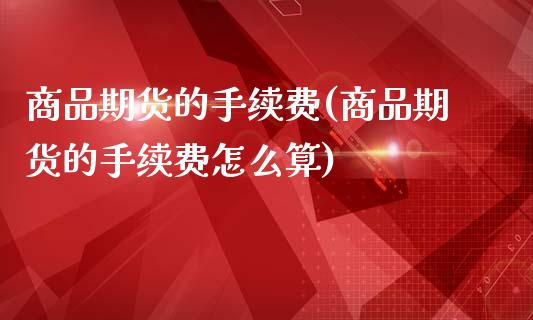商品期货的手续费(商品期货的手续费怎么算)