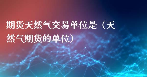 期货天然气交易单位是（天然气期货的单位）