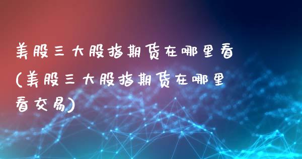 美股三大股指期货在哪里看(美股三大股指期货在哪里看交易)