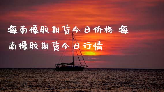 海南橡胶期货今日价格 海南橡胶期货今日行情