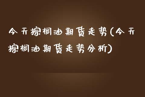 今天棕榈油期货走势(今天棕榈油期货走势分析)