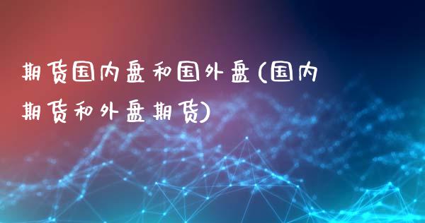 期货国内盘和国外盘(国内期货和外盘期货)
