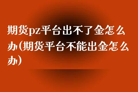 期货pz平台出不了金怎么办(期货平台不能出金怎么办)