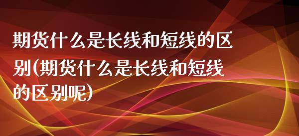 期货什么是长线和短线的区别(期货什么是长线和短线的区别呢)